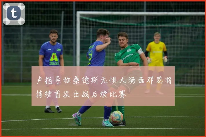 卢指导称桑德斯无惧大场面邓恩将持续首发出战后续比赛