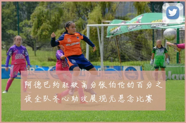 阿德巴约狂砍高分张伯伦的百分之夜全队齐心助攻展现无悬念比赛