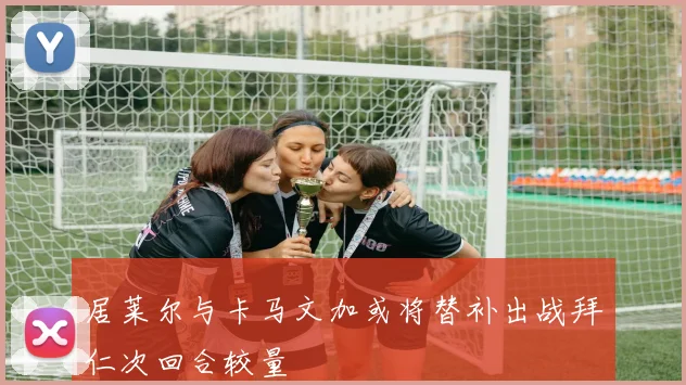 居莱尔与卡马文加或将替补出战拜仁次回合较量