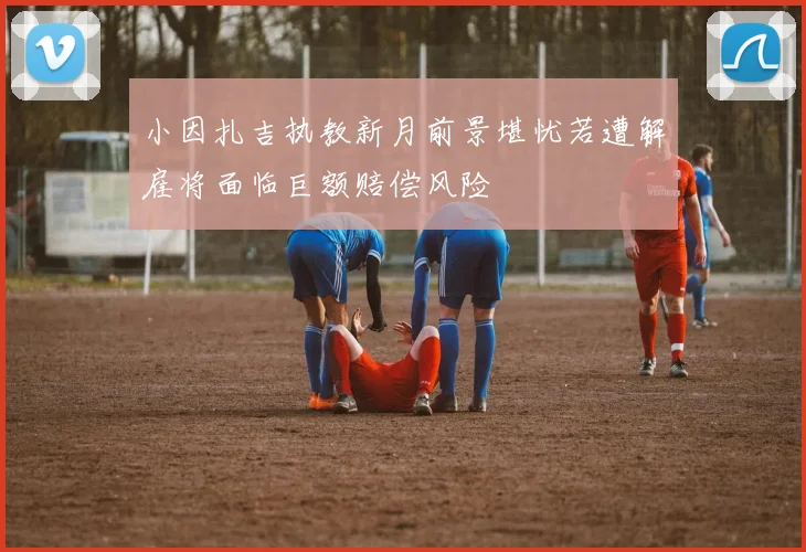 小因扎吉执教新月前景堪忧若遭解雇将面临巨额赔偿风险