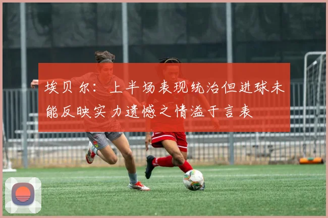 埃贝尔：上半场表现统治但进球未能反映实力遗憾之情溢于言表