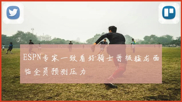 ESPN专家一致看好骑士晋级猛龙面临全员预测压力