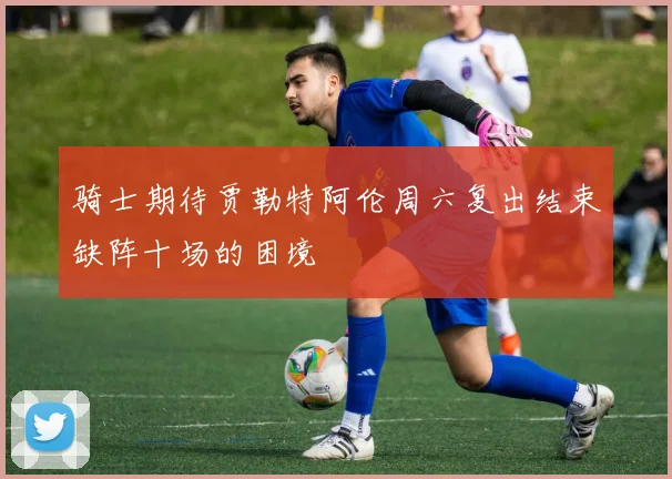 骑士期待贾勒特阿伦周六复出结束缺阵十场的困境