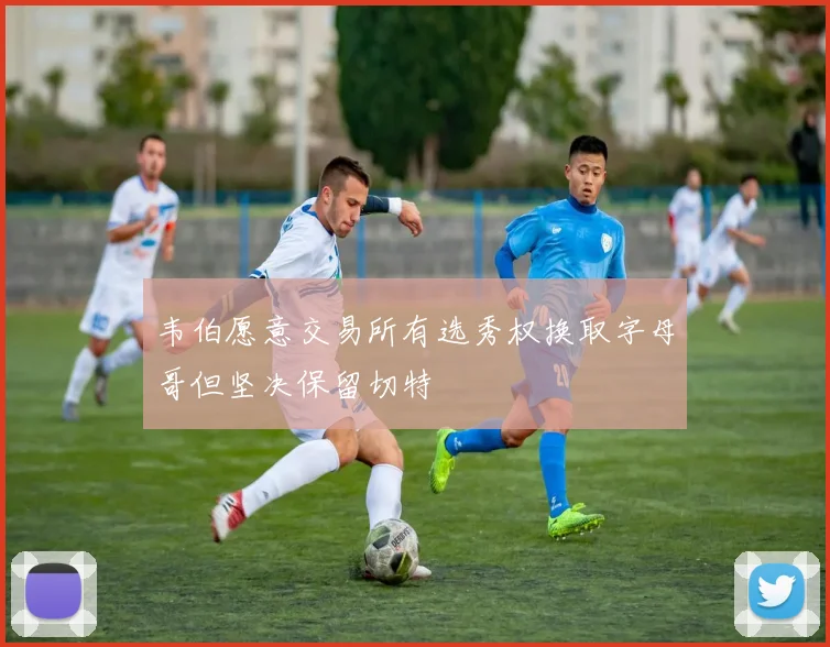 韦伯愿意交易所有选秀权换取字母哥但坚决保留切特